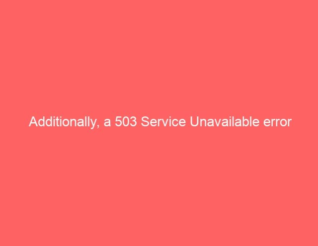 Additionally, a 503 Service Unavailable error Additionally, a 503 Service Unavailable error